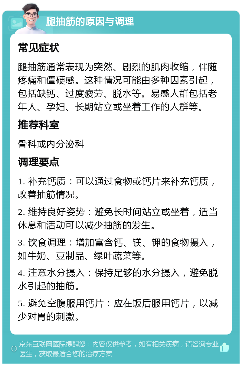 腿抽筋的原因与调理 常见症状 腿抽筋通常表现为突然、剧烈的肌肉收缩，伴随疼痛和僵硬感。这种情况可能由多种因素引起，包括缺钙、过度疲劳、脱水等。易感人群包括老年人、孕妇、长期站立或坐着工作的人群等。 推荐科室 骨科或内分泌科 调理要点 1. 补充钙质：可以通过食物或钙片来补充钙质，改善抽筋情况。 2. 维持良好姿势：避免长时间站立或坐着，适当休息和活动可以减少抽筋的发生。 3. 饮食调理：增加富含钙、镁、钾的食物摄入，如牛奶、豆制品、绿叶蔬菜等。 4. 注意水分摄入：保持足够的水分摄入，避免脱水引起的抽筋。 5. 避免空腹服用钙片：应在饭后服用钙片，以减少对胃的刺激。