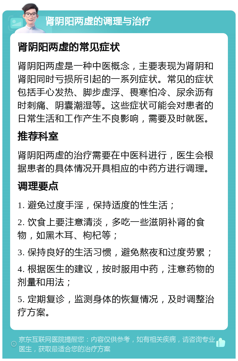 肾阴阳两虚的调理与治疗 肾阴阳两虚的常见症状 肾阴阳两虚是一种中医概念，主要表现为肾阴和肾阳同时亏损所引起的一系列症状。常见的症状包括手心发热、脚步虚浮、畏寒怕冷、尿余沥有时刺痛、阴囊潮湿等。这些症状可能会对患者的日常生活和工作产生不良影响，需要及时就医。 推荐科室 肾阴阳两虚的治疗需要在中医科进行，医生会根据患者的具体情况开具相应的中药方进行调理。 调理要点 1. 避免过度手淫，保持适度的性生活； 2. 饮食上要注意清淡，多吃一些滋阴补肾的食物，如黑木耳、枸杞等； 3. 保持良好的生活习惯，避免熬夜和过度劳累； 4. 根据医生的建议，按时服用中药，注意药物的剂量和用法； 5. 定期复诊，监测身体的恢复情况，及时调整治疗方案。