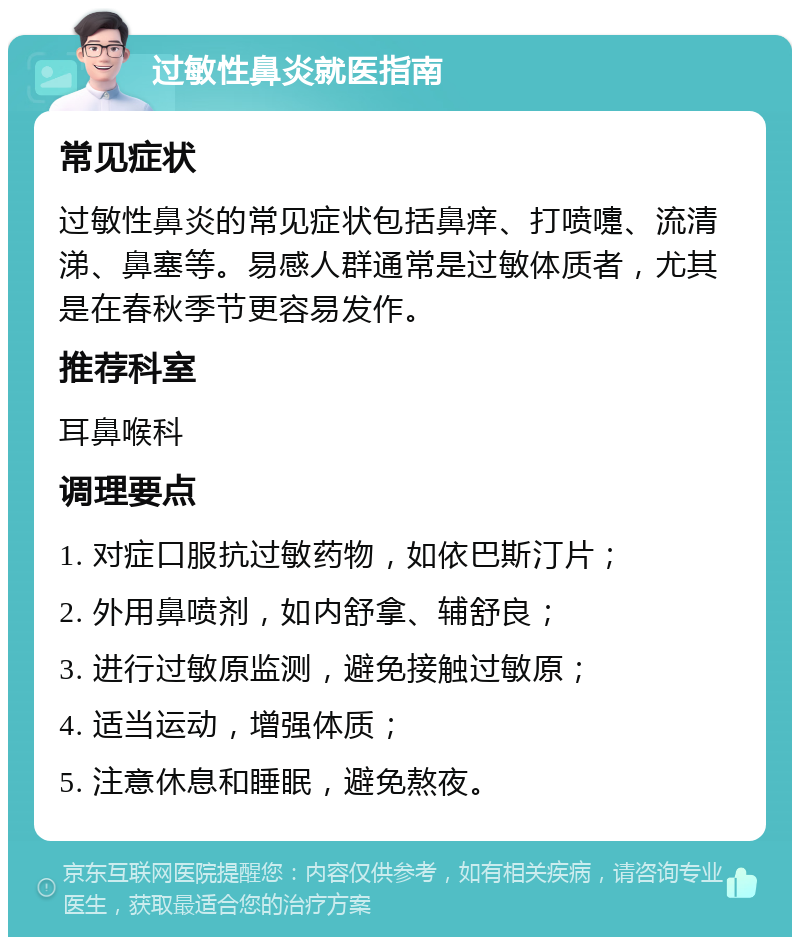 过敏性鼻炎就医指南 常见症状 过敏性鼻炎的常见症状包括鼻痒、打喷嚏、流清涕、鼻塞等。易感人群通常是过敏体质者，尤其是在春秋季节更容易发作。 推荐科室 耳鼻喉科 调理要点 1. 对症口服抗过敏药物，如依巴斯汀片； 2. 外用鼻喷剂，如内舒拿、辅舒良； 3. 进行过敏原监测，避免接触过敏原； 4. 适当运动，增强体质； 5. 注意休息和睡眠，避免熬夜。