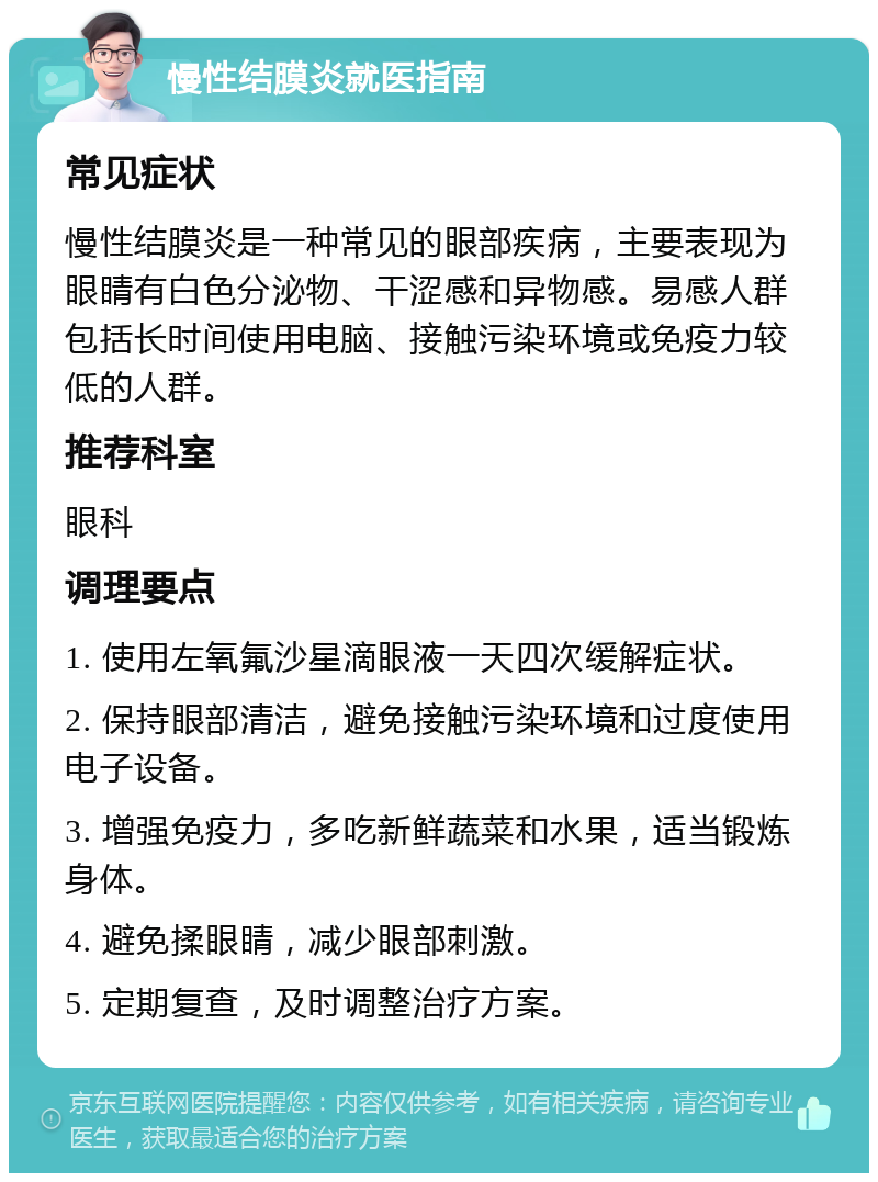 慢性结膜炎就医指南 常见症状 慢性结膜炎是一种常见的眼部疾病，主要表现为眼睛有白色分泌物、干涩感和异物感。易感人群包括长时间使用电脑、接触污染环境或免疫力较低的人群。 推荐科室 眼科 调理要点 1. 使用左氧氟沙星滴眼液一天四次缓解症状。 2. 保持眼部清洁，避免接触污染环境和过度使用电子设备。 3. 增强免疫力，多吃新鲜蔬菜和水果，适当锻炼身体。 4. 避免揉眼睛，减少眼部刺激。 5. 定期复查，及时调整治疗方案。