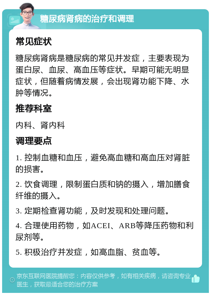 糖尿病肾病的治疗和调理 常见症状 糖尿病肾病是糖尿病的常见并发症，主要表现为蛋白尿、血尿、高血压等症状。早期可能无明显症状，但随着病情发展，会出现肾功能下降、水肿等情况。 推荐科室 内科、肾内科 调理要点 1. 控制血糖和血压，避免高血糖和高血压对肾脏的损害。 2. 饮食调理，限制蛋白质和钠的摄入，增加膳食纤维的摄入。 3. 定期检查肾功能，及时发现和处理问题。 4. 合理使用药物，如ACEI、ARB等降压药物和利尿剂等。 5. 积极治疗并发症，如高血脂、贫血等。