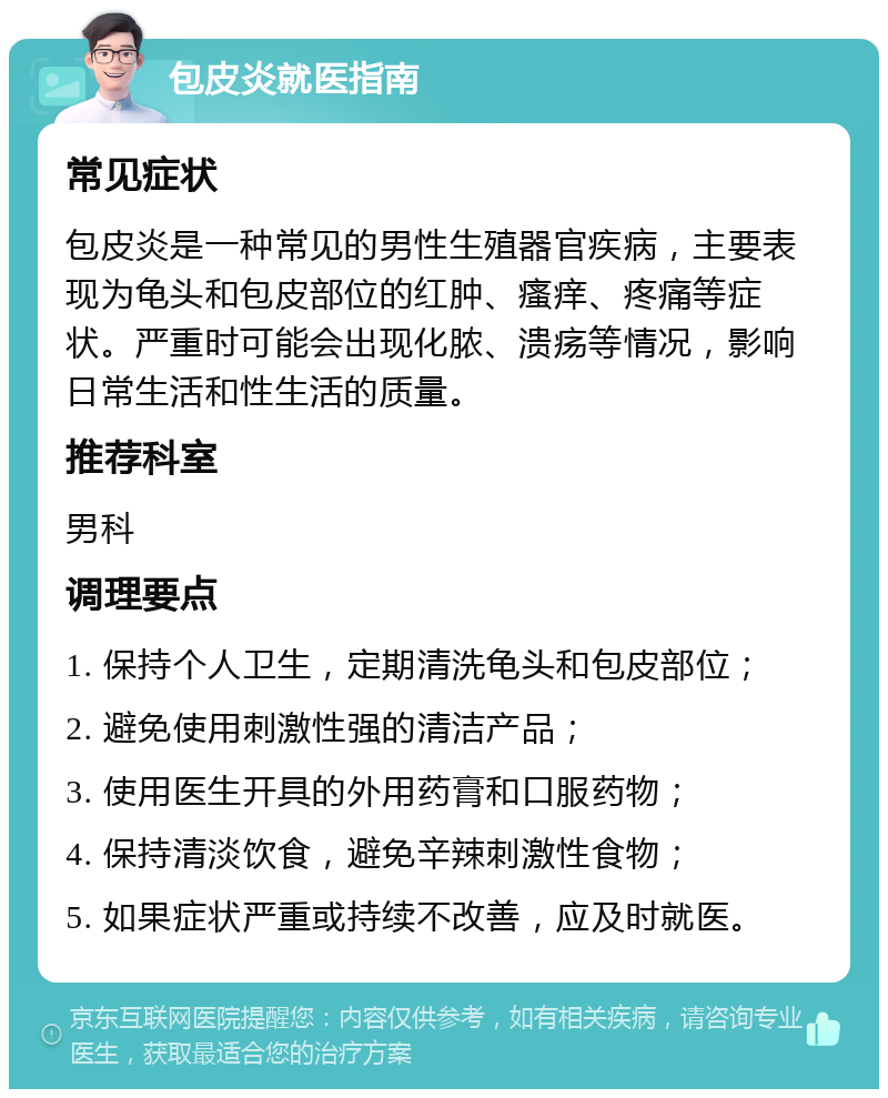 包皮炎就医指南 常见症状 包皮炎是一种常见的男性生殖器官疾病，主要表现为龟头和包皮部位的红肿、瘙痒、疼痛等症状。严重时可能会出现化脓、溃疡等情况，影响日常生活和性生活的质量。 推荐科室 男科 调理要点 1. 保持个人卫生，定期清洗龟头和包皮部位； 2. 避免使用刺激性强的清洁产品； 3. 使用医生开具的外用药膏和口服药物； 4. 保持清淡饮食，避免辛辣刺激性食物； 5. 如果症状严重或持续不改善，应及时就医。