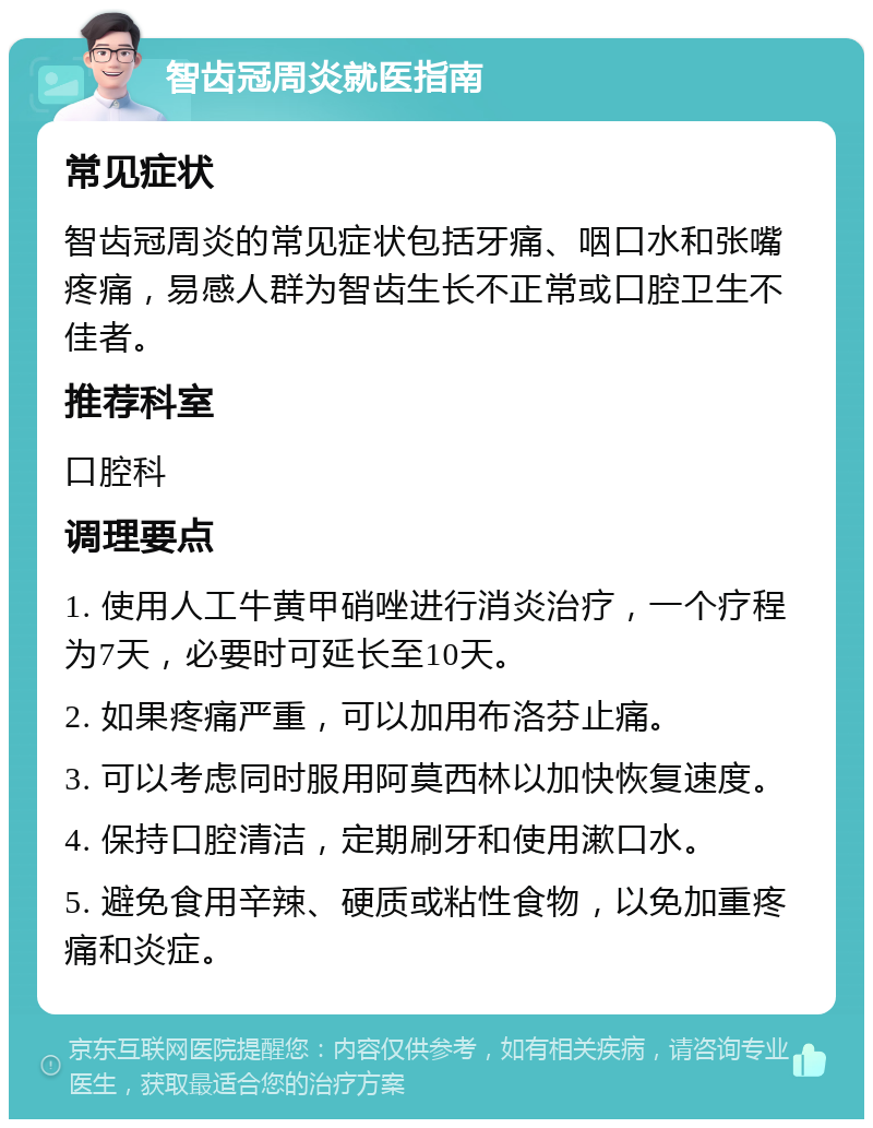 智齿冠周炎就医指南 常见症状 智齿冠周炎的常见症状包括牙痛、咽口水和张嘴疼痛，易感人群为智齿生长不正常或口腔卫生不佳者。 推荐科室 口腔科 调理要点 1. 使用人工牛黄甲硝唑进行消炎治疗，一个疗程为7天，必要时可延长至10天。 2. 如果疼痛严重，可以加用布洛芬止痛。 3. 可以考虑同时服用阿莫西林以加快恢复速度。 4. 保持口腔清洁，定期刷牙和使用漱口水。 5. 避免食用辛辣、硬质或粘性食物，以免加重疼痛和炎症。