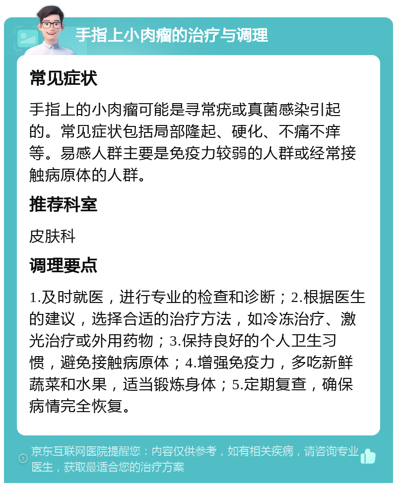 手指上小肉瘤的治疗与调理 常见症状 手指上的小肉瘤可能是寻常疣或真菌感染引起的。常见症状包括局部隆起、硬化、不痛不痒等。易感人群主要是免疫力较弱的人群或经常接触病原体的人群。 推荐科室 皮肤科 调理要点 1.及时就医，进行专业的检查和诊断；2.根据医生的建议，选择合适的治疗方法，如冷冻治疗、激光治疗或外用药物；3.保持良好的个人卫生习惯，避免接触病原体；4.增强免疫力，多吃新鲜蔬菜和水果，适当锻炼身体；5.定期复查，确保病情完全恢复。