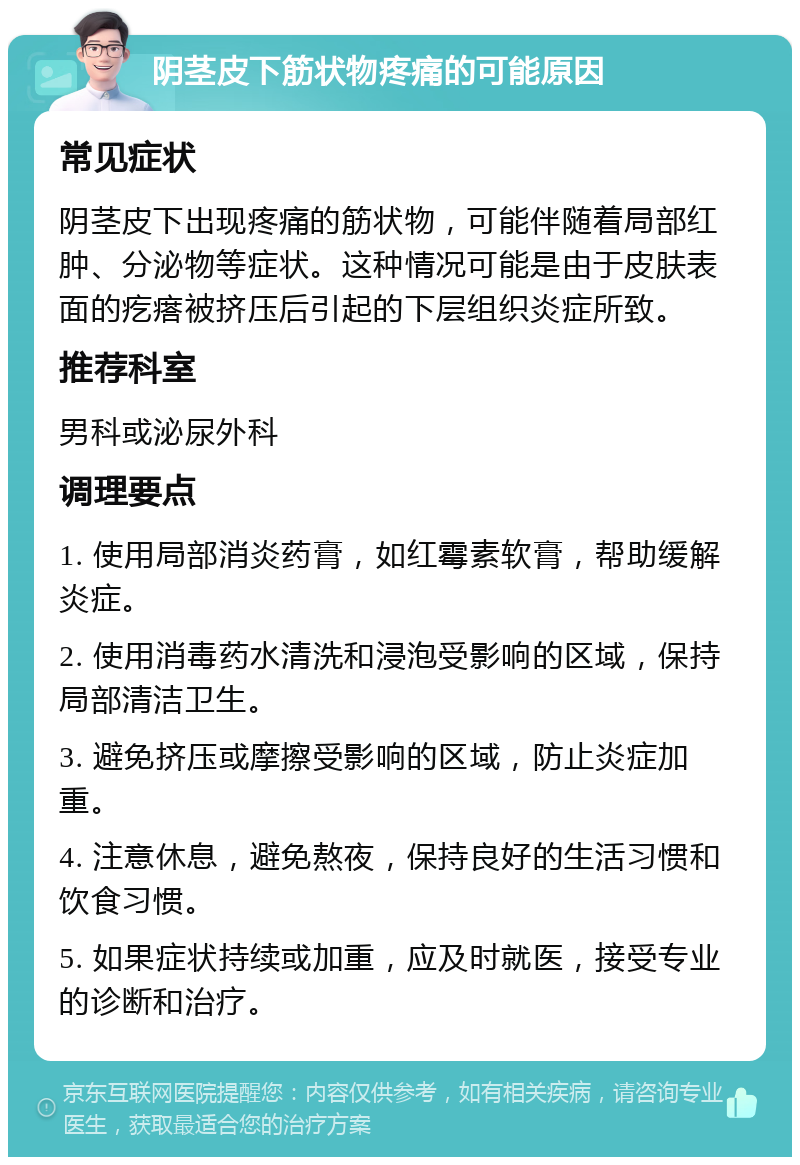 阴茎皮下筋状物疼痛的可能原因 常见症状 阴茎皮下出现疼痛的筋状物，可能伴随着局部红肿、分泌物等症状。这种情况可能是由于皮肤表面的疙瘩被挤压后引起的下层组织炎症所致。 推荐科室 男科或泌尿外科 调理要点 1. 使用局部消炎药膏，如红霉素软膏，帮助缓解炎症。 2. 使用消毒药水清洗和浸泡受影响的区域，保持局部清洁卫生。 3. 避免挤压或摩擦受影响的区域，防止炎症加重。 4. 注意休息，避免熬夜，保持良好的生活习惯和饮食习惯。 5. 如果症状持续或加重，应及时就医，接受专业的诊断和治疗。