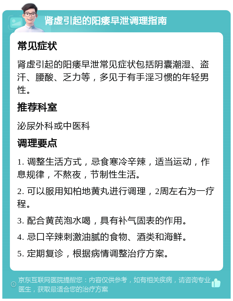 肾虚引起的阳痿早泄调理指南 常见症状 肾虚引起的阳痿早泄常见症状包括阴囊潮湿、盗汗、腰酸、乏力等，多见于有手淫习惯的年轻男性。 推荐科室 泌尿外科或中医科 调理要点 1. 调整生活方式，忌食寒冷辛辣，适当运动，作息规律，不熬夜，节制性生活。 2. 可以服用知柏地黄丸进行调理，2周左右为一疗程。 3. 配合黄芪泡水喝，具有补气固表的作用。 4. 忌口辛辣刺激油腻的食物、酒类和海鲜。 5. 定期复诊，根据病情调整治疗方案。