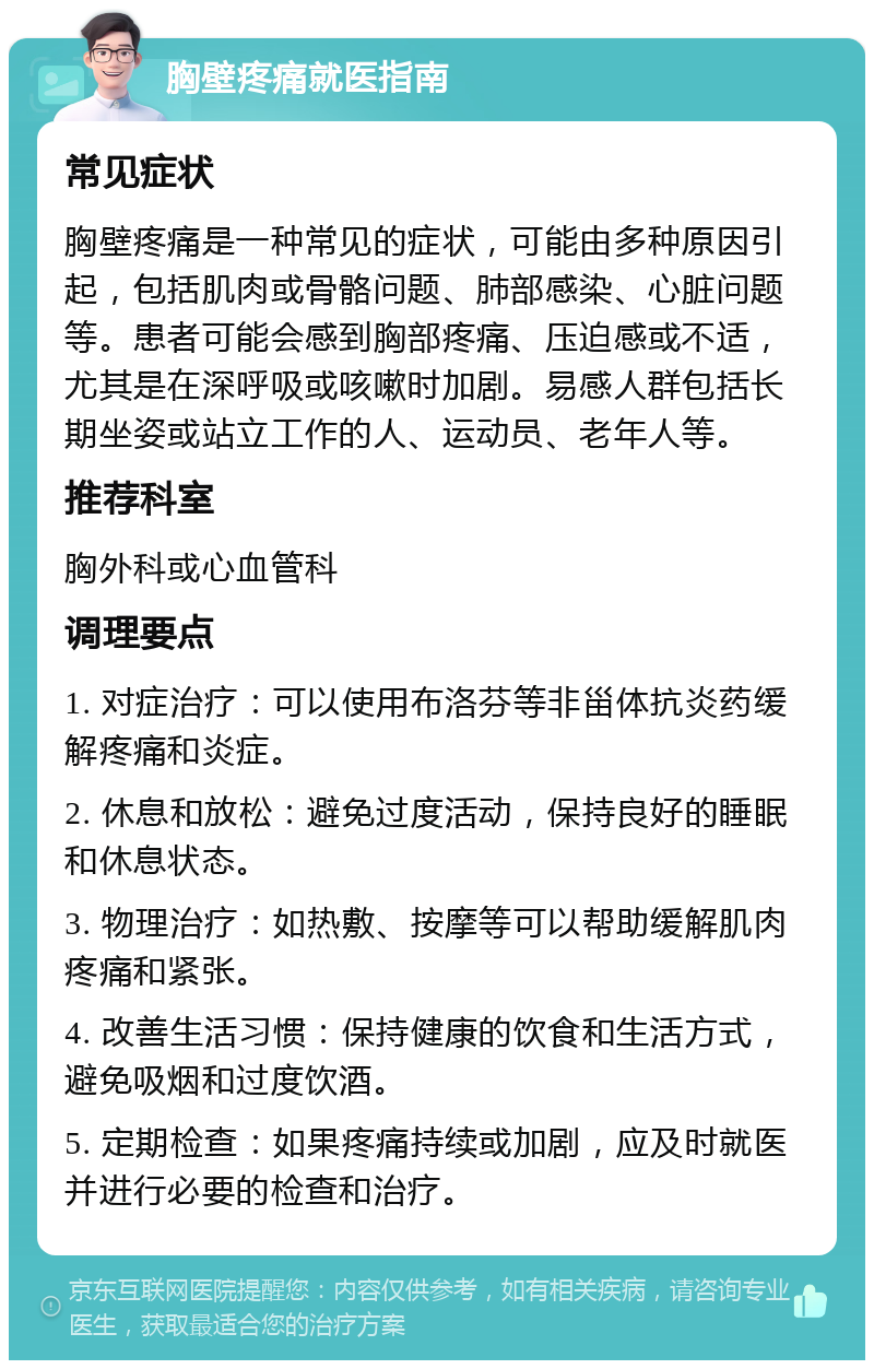 胸壁疼痛就医指南 常见症状 胸壁疼痛是一种常见的症状，可能由多种原因引起，包括肌肉或骨骼问题、肺部感染、心脏问题等。患者可能会感到胸部疼痛、压迫感或不适，尤其是在深呼吸或咳嗽时加剧。易感人群包括长期坐姿或站立工作的人、运动员、老年人等。 推荐科室 胸外科或心血管科 调理要点 1. 对症治疗：可以使用布洛芬等非甾体抗炎药缓解疼痛和炎症。 2. 休息和放松：避免过度活动，保持良好的睡眠和休息状态。 3. 物理治疗：如热敷、按摩等可以帮助缓解肌肉疼痛和紧张。 4. 改善生活习惯：保持健康的饮食和生活方式，避免吸烟和过度饮酒。 5. 定期检查：如果疼痛持续或加剧，应及时就医并进行必要的检查和治疗。