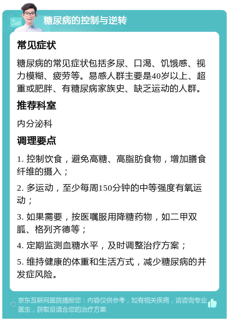 糖尿病的控制与逆转 常见症状 糖尿病的常见症状包括多尿、口渴、饥饿感、视力模糊、疲劳等。易感人群主要是40岁以上、超重或肥胖、有糖尿病家族史、缺乏运动的人群。 推荐科室 内分泌科 调理要点 1. 控制饮食，避免高糖、高脂肪食物，增加膳食纤维的摄入； 2. 多运动，至少每周150分钟的中等强度有氧运动； 3. 如果需要，按医嘱服用降糖药物，如二甲双胍、格列齐德等； 4. 定期监测血糖水平，及时调整治疗方案； 5. 维持健康的体重和生活方式，减少糖尿病的并发症风险。