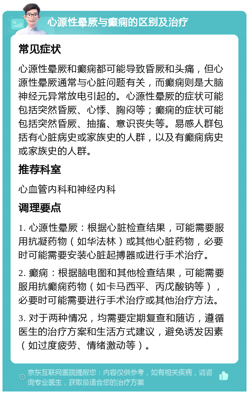 心源性晕厥与癫痫的区别及治疗 常见症状 心源性晕厥和癫痫都可能导致昏厥和头痛，但心源性晕厥通常与心脏问题有关，而癫痫则是大脑神经元异常放电引起的。心源性晕厥的症状可能包括突然昏厥、心悸、胸闷等；癫痫的症状可能包括突然昏厥、抽搐、意识丧失等。易感人群包括有心脏病史或家族史的人群，以及有癫痫病史或家族史的人群。 推荐科室 心血管内科和神经内科 调理要点 1. 心源性晕厥：根据心脏检查结果，可能需要服用抗凝药物（如华法林）或其他心脏药物，必要时可能需要安装心脏起搏器或进行手术治疗。 2. 癫痫：根据脑电图和其他检查结果，可能需要服用抗癫痫药物（如卡马西平、丙戊酸钠等），必要时可能需要进行手术治疗或其他治疗方法。 3. 对于两种情况，均需要定期复查和随访，遵循医生的治疗方案和生活方式建议，避免诱发因素（如过度疲劳、情绪激动等）。