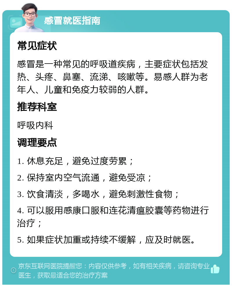 感冒就医指南 常见症状 感冒是一种常见的呼吸道疾病，主要症状包括发热、头疼、鼻塞、流涕、咳嗽等。易感人群为老年人、儿童和免疫力较弱的人群。 推荐科室 呼吸内科 调理要点 1. 休息充足，避免过度劳累； 2. 保持室内空气流通，避免受凉； 3. 饮食清淡，多喝水，避免刺激性食物； 4. 可以服用感康口服和连花清瘟胶囊等药物进行治疗； 5. 如果症状加重或持续不缓解，应及时就医。