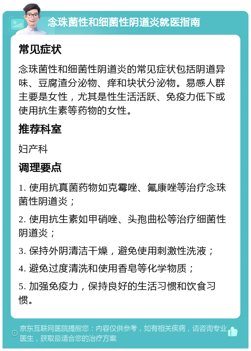 念珠菌性和细菌性阴道炎就医指南 常见症状 念珠菌性和细菌性阴道炎的常见症状包括阴道异味、豆腐渣分泌物、痒和块状分泌物。易感人群主要是女性，尤其是性生活活跃、免疫力低下或使用抗生素等药物的女性。 推荐科室 妇产科 调理要点 1. 使用抗真菌药物如克霉唑、氟康唑等治疗念珠菌性阴道炎； 2. 使用抗生素如甲硝唑、头孢曲松等治疗细菌性阴道炎； 3. 保持外阴清洁干燥，避免使用刺激性洗液； 4. 避免过度清洗和使用香皂等化学物质； 5. 加强免疫力，保持良好的生活习惯和饮食习惯。