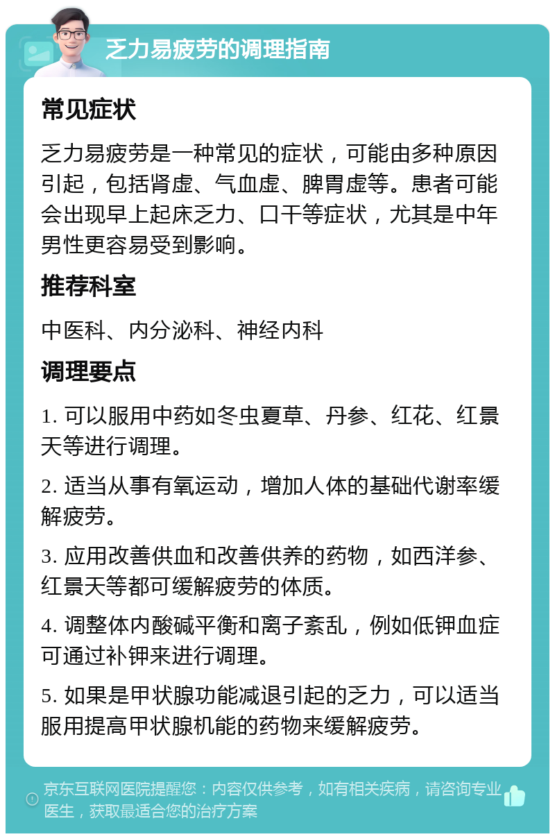 乏力易疲劳的调理指南 常见症状 乏力易疲劳是一种常见的症状，可能由多种原因引起，包括肾虚、气血虚、脾胃虚等。患者可能会出现早上起床乏力、口干等症状，尤其是中年男性更容易受到影响。 推荐科室 中医科、内分泌科、神经内科 调理要点 1. 可以服用中药如冬虫夏草、丹参、红花、红景天等进行调理。 2. 适当从事有氧运动，增加人体的基础代谢率缓解疲劳。 3. 应用改善供血和改善供养的药物，如西洋参、红景天等都可缓解疲劳的体质。 4. 调整体内酸碱平衡和离子紊乱，例如低钾血症可通过补钾来进行调理。 5. 如果是甲状腺功能减退引起的乏力，可以适当服用提高甲状腺机能的药物来缓解疲劳。