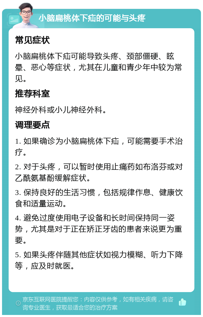 小脑扁桃体下疝的可能与头疼 常见症状 小脑扁桃体下疝可能导致头疼、颈部僵硬、眩晕、恶心等症状，尤其在儿童和青少年中较为常见。 推荐科室 神经外科或小儿神经外科。 调理要点 1. 如果确诊为小脑扁桃体下疝，可能需要手术治疗。 2. 对于头疼，可以暂时使用止痛药如布洛芬或对乙酰氨基酚缓解症状。 3. 保持良好的生活习惯，包括规律作息、健康饮食和适量运动。 4. 避免过度使用电子设备和长时间保持同一姿势，尤其是对于正在矫正牙齿的患者来说更为重要。 5. 如果头疼伴随其他症状如视力模糊、听力下降等，应及时就医。