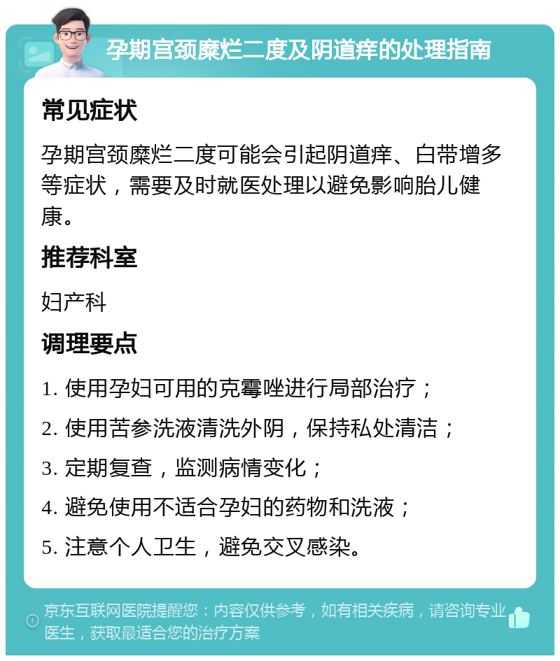 孕期宫颈糜烂二度及阴道痒的处理指南 常见症状 孕期宫颈糜烂二度可能会引起阴道痒、白带增多等症状，需要及时就医处理以避免影响胎儿健康。 推荐科室 妇产科 调理要点 1. 使用孕妇可用的克霉唑进行局部治疗； 2. 使用苦参洗液清洗外阴，保持私处清洁； 3. 定期复查，监测病情变化； 4. 避免使用不适合孕妇的药物和洗液； 5. 注意个人卫生，避免交叉感染。