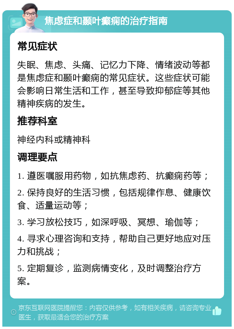 焦虑症和颞叶癫痫的治疗指南 常见症状 失眠、焦虑、头痛、记忆力下降、情绪波动等都是焦虑症和颞叶癫痫的常见症状。这些症状可能会影响日常生活和工作，甚至导致抑郁症等其他精神疾病的发生。 推荐科室 神经内科或精神科 调理要点 1. 遵医嘱服用药物，如抗焦虑药、抗癫痫药等； 2. 保持良好的生活习惯，包括规律作息、健康饮食、适量运动等； 3. 学习放松技巧，如深呼吸、冥想、瑜伽等； 4. 寻求心理咨询和支持，帮助自己更好地应对压力和挑战； 5. 定期复诊，监测病情变化，及时调整治疗方案。