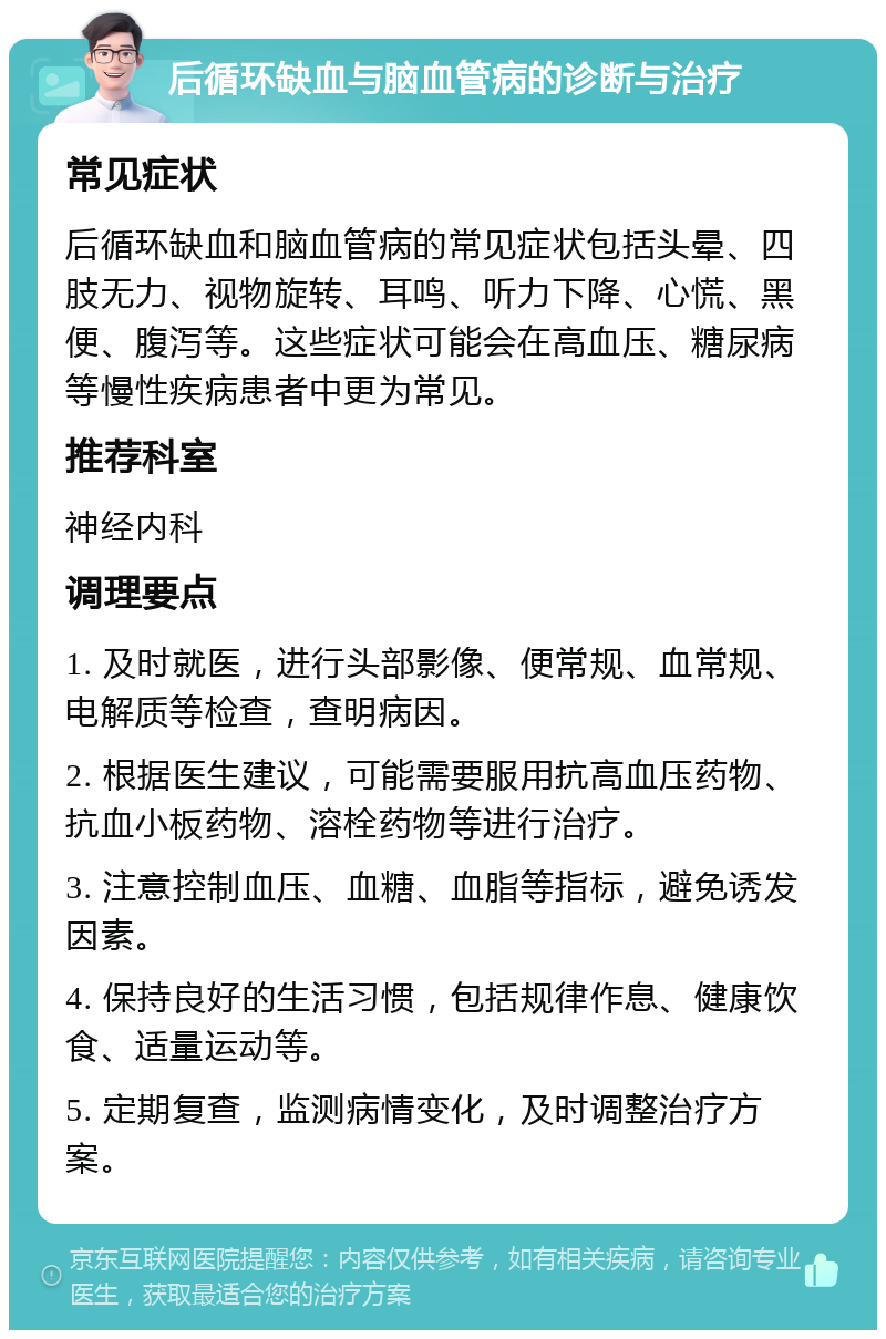 后循环缺血与脑血管病的诊断与治疗 常见症状 后循环缺血和脑血管病的常见症状包括头晕、四肢无力、视物旋转、耳鸣、听力下降、心慌、黑便、腹泻等。这些症状可能会在高血压、糖尿病等慢性疾病患者中更为常见。 推荐科室 神经内科 调理要点 1. 及时就医，进行头部影像、便常规、血常规、电解质等检查，查明病因。 2. 根据医生建议，可能需要服用抗高血压药物、抗血小板药物、溶栓药物等进行治疗。 3. 注意控制血压、血糖、血脂等指标，避免诱发因素。 4. 保持良好的生活习惯，包括规律作息、健康饮食、适量运动等。 5. 定期复查，监测病情变化，及时调整治疗方案。