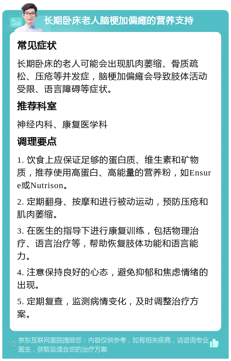 长期卧床老人脑梗加偏瘫的营养支持 常见症状 长期卧床的老人可能会出现肌肉萎缩、骨质疏松、压疮等并发症，脑梗加偏瘫会导致肢体活动受限、语言障碍等症状。 推荐科室 神经内科、康复医学科 调理要点 1. 饮食上应保证足够的蛋白质、维生素和矿物质，推荐使用高蛋白、高能量的营养粉，如Ensure或Nutrison。 2. 定期翻身、按摩和进行被动运动，预防压疮和肌肉萎缩。 3. 在医生的指导下进行康复训练，包括物理治疗、语言治疗等，帮助恢复肢体功能和语言能力。 4. 注意保持良好的心态，避免抑郁和焦虑情绪的出现。 5. 定期复查，监测病情变化，及时调整治疗方案。