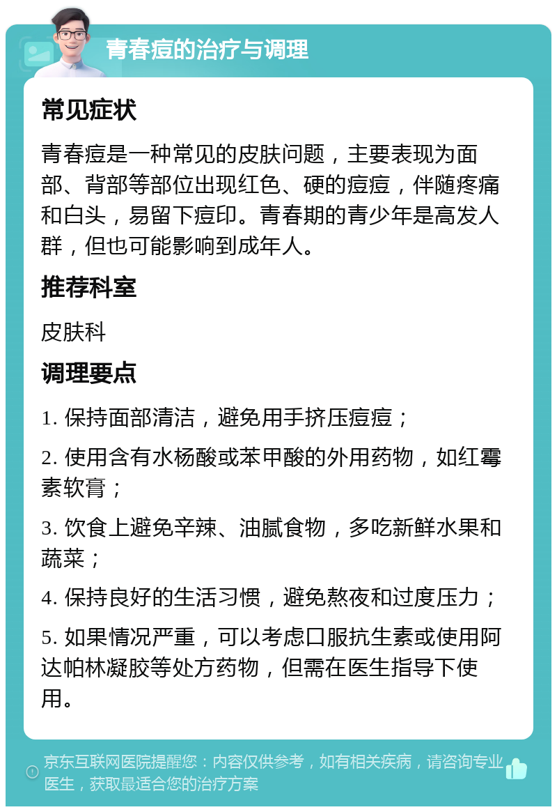 青春痘的治疗与调理 常见症状 青春痘是一种常见的皮肤问题，主要表现为面部、背部等部位出现红色、硬的痘痘，伴随疼痛和白头，易留下痘印。青春期的青少年是高发人群，但也可能影响到成年人。 推荐科室 皮肤科 调理要点 1. 保持面部清洁，避免用手挤压痘痘； 2. 使用含有水杨酸或苯甲酸的外用药物，如红霉素软膏； 3. 饮食上避免辛辣、油腻食物，多吃新鲜水果和蔬菜； 4. 保持良好的生活习惯，避免熬夜和过度压力； 5. 如果情况严重，可以考虑口服抗生素或使用阿达帕林凝胶等处方药物，但需在医生指导下使用。