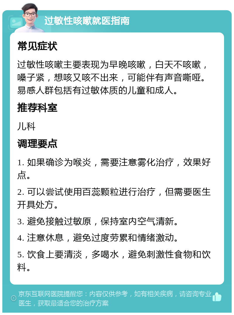 过敏性咳嗽就医指南 常见症状 过敏性咳嗽主要表现为早晚咳嗽，白天不咳嗽，嗓子紧，想咳又咳不出来，可能伴有声音嘶哑。易感人群包括有过敏体质的儿童和成人。 推荐科室 儿科 调理要点 1. 如果确诊为喉炎，需要注意雾化治疗，效果好点。 2. 可以尝试使用百蕊颗粒进行治疗，但需要医生开具处方。 3. 避免接触过敏原，保持室内空气清新。 4. 注意休息，避免过度劳累和情绪激动。 5. 饮食上要清淡，多喝水，避免刺激性食物和饮料。