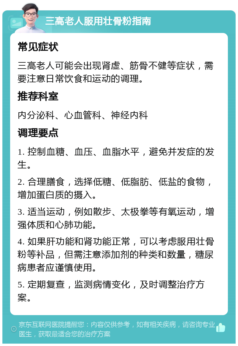 三高老人服用壮骨粉指南 常见症状 三高老人可能会出现肾虚、筋骨不健等症状，需要注意日常饮食和运动的调理。 推荐科室 内分泌科、心血管科、神经内科 调理要点 1. 控制血糖、血压、血脂水平，避免并发症的发生。 2. 合理膳食，选择低糖、低脂肪、低盐的食物，增加蛋白质的摄入。 3. 适当运动，例如散步、太极拳等有氧运动，增强体质和心肺功能。 4. 如果肝功能和肾功能正常，可以考虑服用壮骨粉等补品，但需注意添加剂的种类和数量，糖尿病患者应谨慎使用。 5. 定期复查，监测病情变化，及时调整治疗方案。