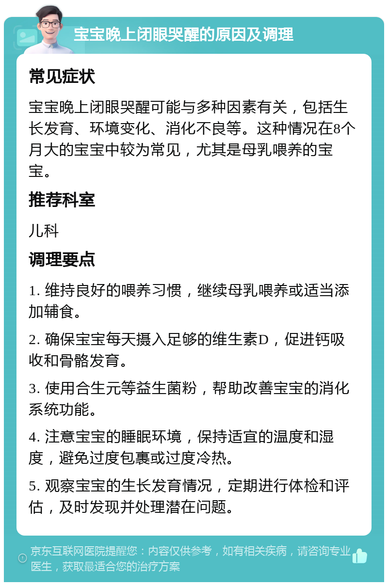 宝宝晚上闭眼哭醒的原因及调理 常见症状 宝宝晚上闭眼哭醒可能与多种因素有关，包括生长发育、环境变化、消化不良等。这种情况在8个月大的宝宝中较为常见，尤其是母乳喂养的宝宝。 推荐科室 儿科 调理要点 1. 维持良好的喂养习惯，继续母乳喂养或适当添加辅食。 2. 确保宝宝每天摄入足够的维生素D，促进钙吸收和骨骼发育。 3. 使用合生元等益生菌粉，帮助改善宝宝的消化系统功能。 4. 注意宝宝的睡眠环境，保持适宜的温度和湿度，避免过度包裹或过度冷热。 5. 观察宝宝的生长发育情况，定期进行体检和评估，及时发现并处理潜在问题。