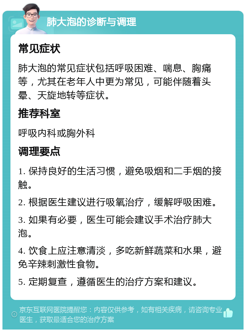 肺大泡的诊断与调理 常见症状 肺大泡的常见症状包括呼吸困难、喘息、胸痛等，尤其在老年人中更为常见，可能伴随着头晕、天旋地转等症状。 推荐科室 呼吸内科或胸外科 调理要点 1. 保持良好的生活习惯，避免吸烟和二手烟的接触。 2. 根据医生建议进行吸氧治疗，缓解呼吸困难。 3. 如果有必要，医生可能会建议手术治疗肺大泡。 4. 饮食上应注意清淡，多吃新鲜蔬菜和水果，避免辛辣刺激性食物。 5. 定期复查，遵循医生的治疗方案和建议。