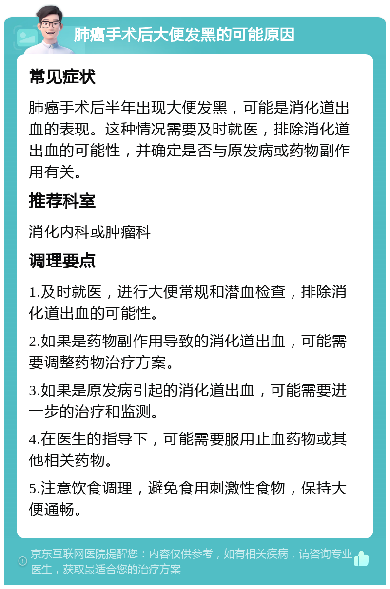 肺癌手术后大便发黑的可能原因 常见症状 肺癌手术后半年出现大便发黑，可能是消化道出血的表现。这种情况需要及时就医，排除消化道出血的可能性，并确定是否与原发病或药物副作用有关。 推荐科室 消化内科或肿瘤科 调理要点 1.及时就医，进行大便常规和潜血检查，排除消化道出血的可能性。 2.如果是药物副作用导致的消化道出血，可能需要调整药物治疗方案。 3.如果是原发病引起的消化道出血，可能需要进一步的治疗和监测。 4.在医生的指导下，可能需要服用止血药物或其他相关药物。 5.注意饮食调理，避免食用刺激性食物，保持大便通畅。