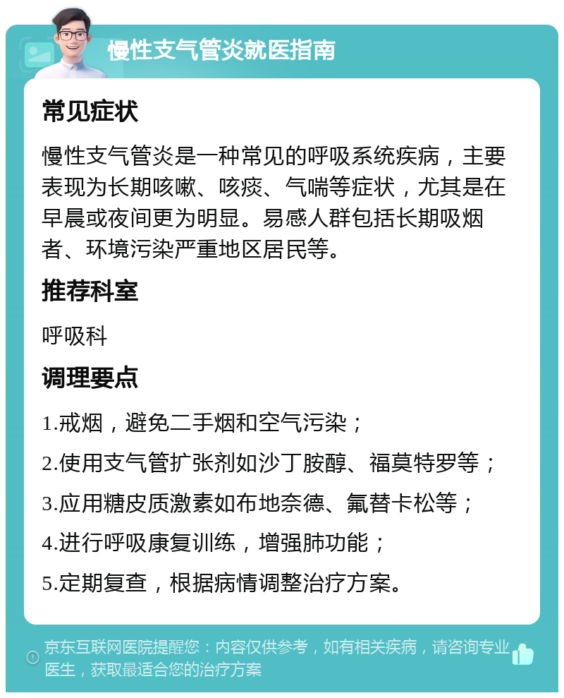 慢性支气管炎就医指南 常见症状 慢性支气管炎是一种常见的呼吸系统疾病，主要表现为长期咳嗽、咳痰、气喘等症状，尤其是在早晨或夜间更为明显。易感人群包括长期吸烟者、环境污染严重地区居民等。 推荐科室 呼吸科 调理要点 1.戒烟，避免二手烟和空气污染； 2.使用支气管扩张剂如沙丁胺醇、福莫特罗等； 3.应用糖皮质激素如布地奈德、氟替卡松等； 4.进行呼吸康复训练，增强肺功能； 5.定期复查，根据病情调整治疗方案。