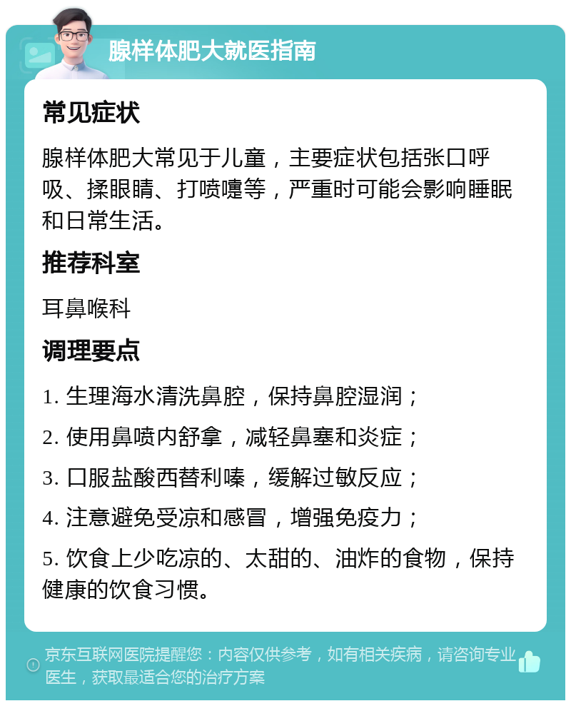 腺样体肥大就医指南 常见症状 腺样体肥大常见于儿童，主要症状包括张口呼吸、揉眼睛、打喷嚏等，严重时可能会影响睡眠和日常生活。 推荐科室 耳鼻喉科 调理要点 1. 生理海水清洗鼻腔，保持鼻腔湿润； 2. 使用鼻喷内舒拿，减轻鼻塞和炎症； 3. 口服盐酸西替利嗪，缓解过敏反应； 4. 注意避免受凉和感冒，增强免疫力； 5. 饮食上少吃凉的、太甜的、油炸的食物，保持健康的饮食习惯。