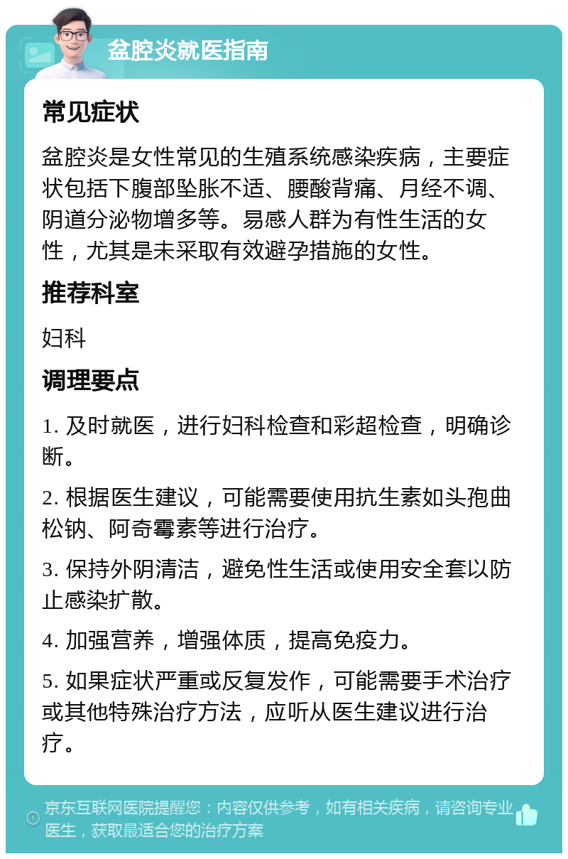 盆腔炎就医指南 常见症状 盆腔炎是女性常见的生殖系统感染疾病，主要症状包括下腹部坠胀不适、腰酸背痛、月经不调、阴道分泌物增多等。易感人群为有性生活的女性，尤其是未采取有效避孕措施的女性。 推荐科室 妇科 调理要点 1. 及时就医，进行妇科检查和彩超检查，明确诊断。 2. 根据医生建议，可能需要使用抗生素如头孢曲松钠、阿奇霉素等进行治疗。 3. 保持外阴清洁，避免性生活或使用安全套以防止感染扩散。 4. 加强营养，增强体质，提高免疫力。 5. 如果症状严重或反复发作，可能需要手术治疗或其他特殊治疗方法，应听从医生建议进行治疗。