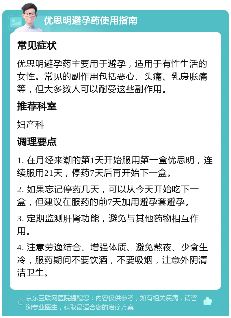 优思明避孕药使用指南 常见症状 优思明避孕药主要用于避孕，适用于有性生活的女性。常见的副作用包括恶心、头痛、乳房胀痛等，但大多数人可以耐受这些副作用。 推荐科室 妇产科 调理要点 1. 在月经来潮的第1天开始服用第一盒优思明，连续服用21天，停药7天后再开始下一盒。 2. 如果忘记停药几天，可以从今天开始吃下一盒，但建议在服药的前7天加用避孕套避孕。 3. 定期监测肝肾功能，避免与其他药物相互作用。 4. 注意劳逸结合、增强体质、避免熬夜、少食生冷，服药期间不要饮酒，不要吸烟，注意外阴清洁卫生。