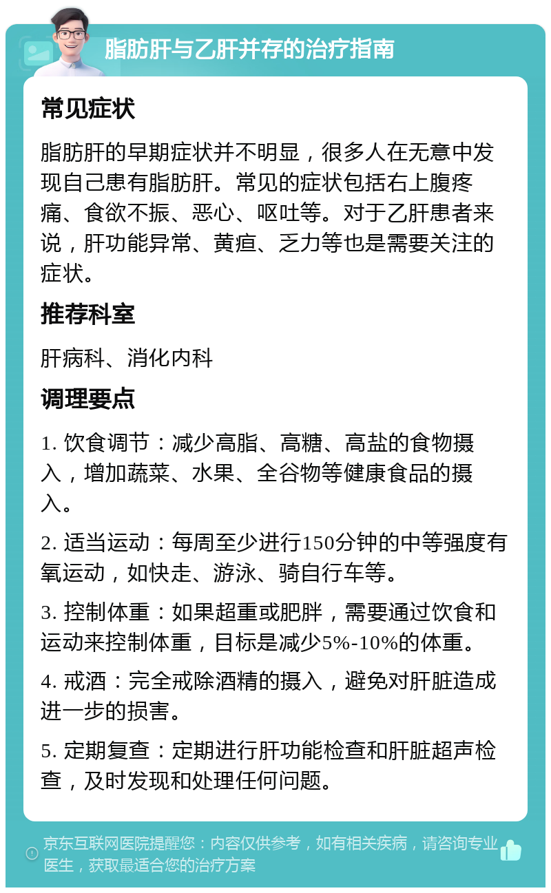 脂肪肝与乙肝并存的治疗指南 常见症状 脂肪肝的早期症状并不明显，很多人在无意中发现自己患有脂肪肝。常见的症状包括右上腹疼痛、食欲不振、恶心、呕吐等。对于乙肝患者来说，肝功能异常、黄疸、乏力等也是需要关注的症状。 推荐科室 肝病科、消化内科 调理要点 1. 饮食调节：减少高脂、高糖、高盐的食物摄入，增加蔬菜、水果、全谷物等健康食品的摄入。 2. 适当运动：每周至少进行150分钟的中等强度有氧运动，如快走、游泳、骑自行车等。 3. 控制体重：如果超重或肥胖，需要通过饮食和运动来控制体重，目标是减少5%-10%的体重。 4. 戒酒：完全戒除酒精的摄入，避免对肝脏造成进一步的损害。 5. 定期复查：定期进行肝功能检查和肝脏超声检查，及时发现和处理任何问题。