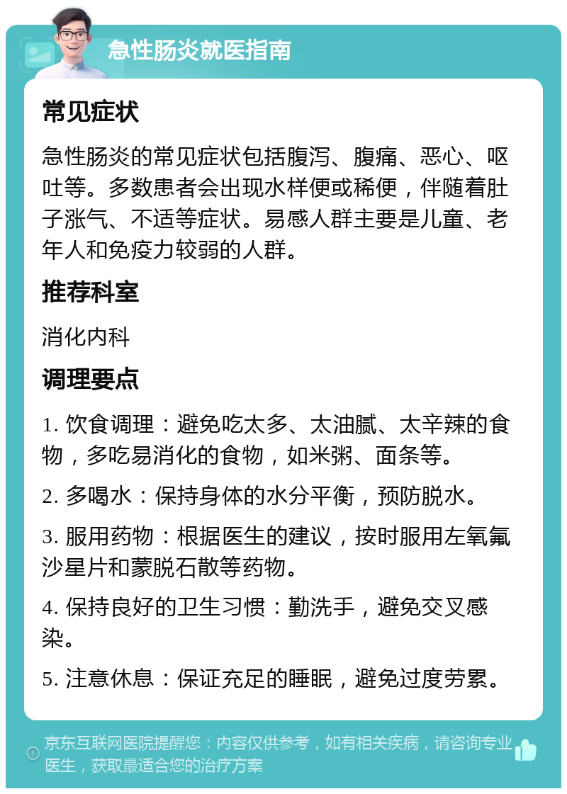 急性肠炎就医指南 常见症状 急性肠炎的常见症状包括腹泻、腹痛、恶心、呕吐等。多数患者会出现水样便或稀便，伴随着肚子涨气、不适等症状。易感人群主要是儿童、老年人和免疫力较弱的人群。 推荐科室 消化内科 调理要点 1. 饮食调理：避免吃太多、太油腻、太辛辣的食物，多吃易消化的食物，如米粥、面条等。 2. 多喝水：保持身体的水分平衡，预防脱水。 3. 服用药物：根据医生的建议，按时服用左氧氟沙星片和蒙脱石散等药物。 4. 保持良好的卫生习惯：勤洗手，避免交叉感染。 5. 注意休息：保证充足的睡眠，避免过度劳累。