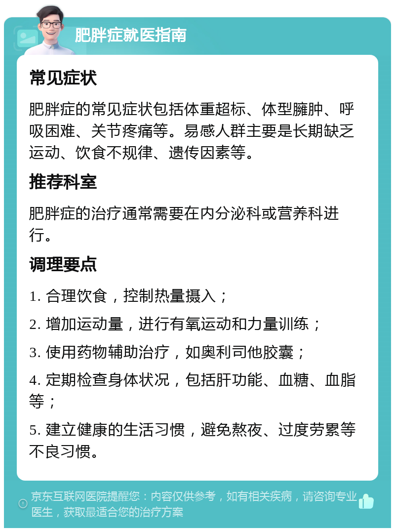 肥胖症就医指南 常见症状 肥胖症的常见症状包括体重超标、体型臃肿、呼吸困难、关节疼痛等。易感人群主要是长期缺乏运动、饮食不规律、遗传因素等。 推荐科室 肥胖症的治疗通常需要在内分泌科或营养科进行。 调理要点 1. 合理饮食，控制热量摄入； 2. 增加运动量，进行有氧运动和力量训练； 3. 使用药物辅助治疗，如奥利司他胶囊； 4. 定期检查身体状况，包括肝功能、血糖、血脂等； 5. 建立健康的生活习惯，避免熬夜、过度劳累等不良习惯。