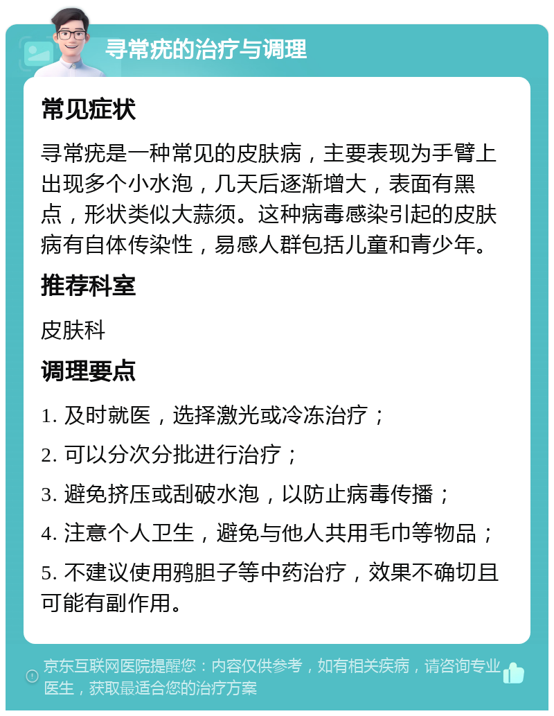 寻常疣的治疗与调理 常见症状 寻常疣是一种常见的皮肤病，主要表现为手臂上出现多个小水泡，几天后逐渐增大，表面有黑点，形状类似大蒜须。这种病毒感染引起的皮肤病有自体传染性，易感人群包括儿童和青少年。 推荐科室 皮肤科 调理要点 1. 及时就医，选择激光或冷冻治疗； 2. 可以分次分批进行治疗； 3. 避免挤压或刮破水泡，以防止病毒传播； 4. 注意个人卫生，避免与他人共用毛巾等物品； 5. 不建议使用鸦胆子等中药治疗，效果不确切且可能有副作用。