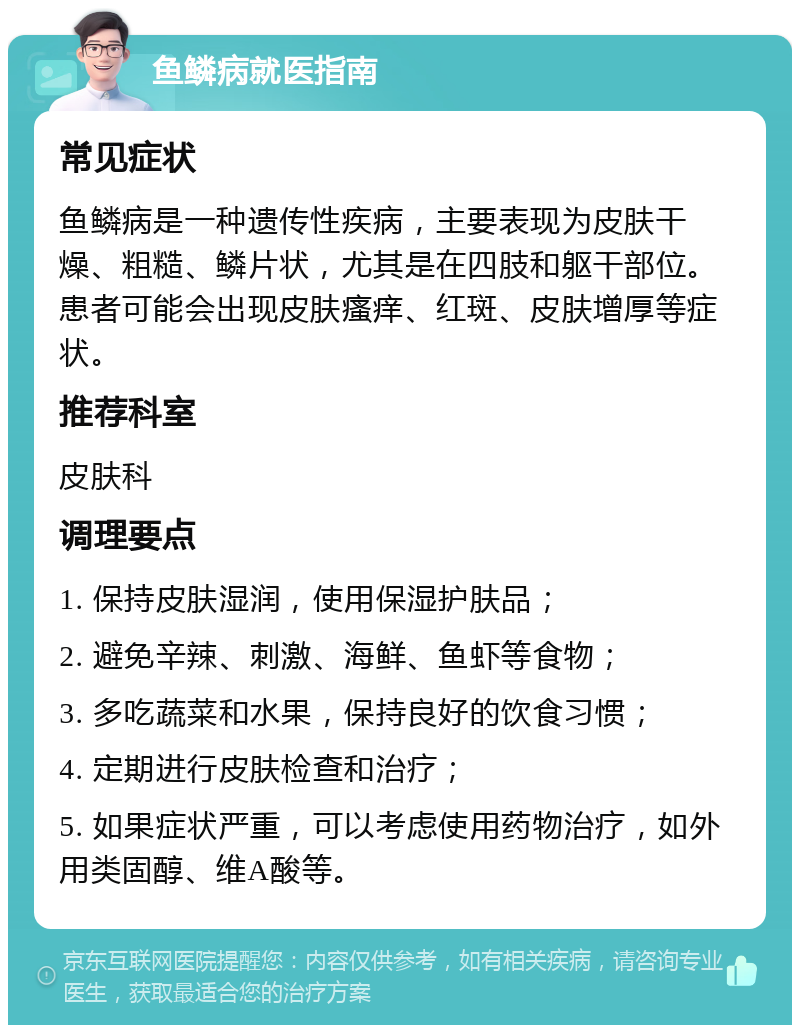 鱼鳞病就医指南 常见症状 鱼鳞病是一种遗传性疾病，主要表现为皮肤干燥、粗糙、鳞片状，尤其是在四肢和躯干部位。患者可能会出现皮肤瘙痒、红斑、皮肤增厚等症状。 推荐科室 皮肤科 调理要点 1. 保持皮肤湿润，使用保湿护肤品； 2. 避免辛辣、刺激、海鲜、鱼虾等食物； 3. 多吃蔬菜和水果，保持良好的饮食习惯； 4. 定期进行皮肤检查和治疗； 5. 如果症状严重，可以考虑使用药物治疗，如外用类固醇、维A酸等。