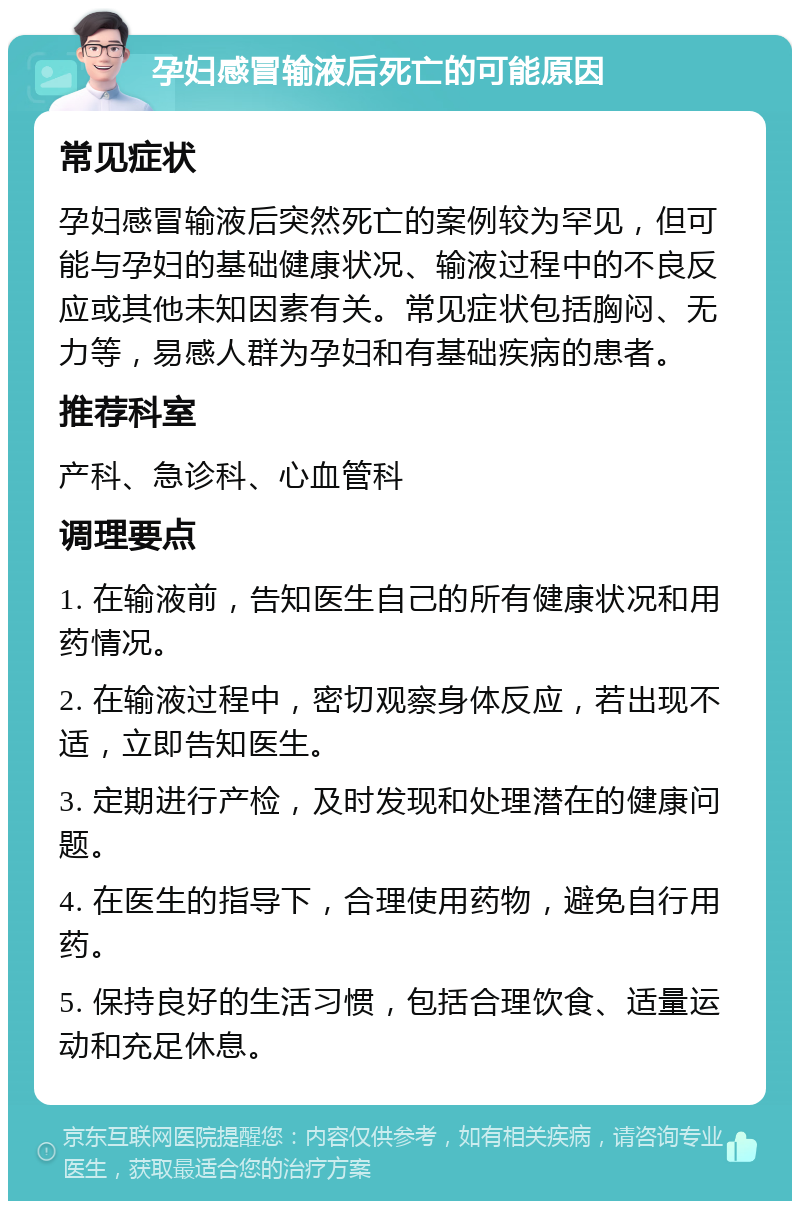 孕妇感冒输液后死亡的可能原因 常见症状 孕妇感冒输液后突然死亡的案例较为罕见，但可能与孕妇的基础健康状况、输液过程中的不良反应或其他未知因素有关。常见症状包括胸闷、无力等，易感人群为孕妇和有基础疾病的患者。 推荐科室 产科、急诊科、心血管科 调理要点 1. 在输液前，告知医生自己的所有健康状况和用药情况。 2. 在输液过程中，密切观察身体反应，若出现不适，立即告知医生。 3. 定期进行产检，及时发现和处理潜在的健康问题。 4. 在医生的指导下，合理使用药物，避免自行用药。 5. 保持良好的生活习惯，包括合理饮食、适量运动和充足休息。