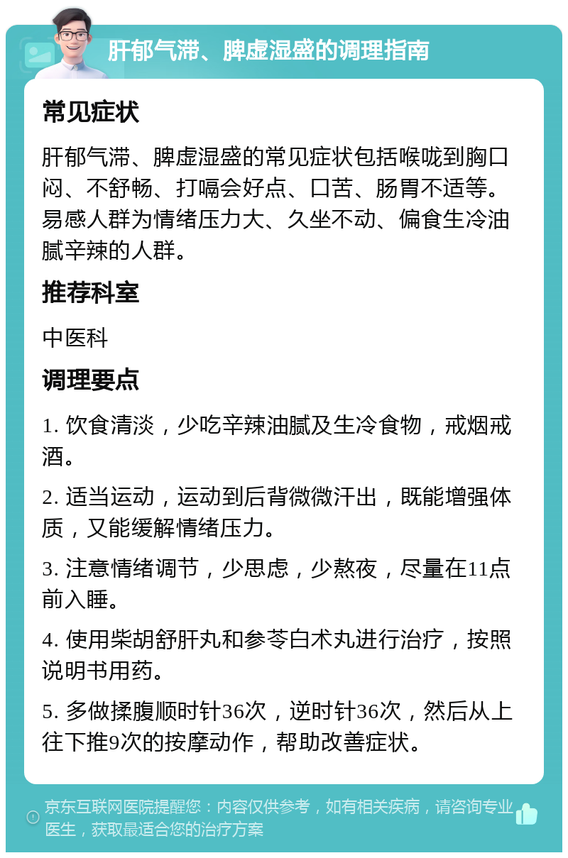 肝郁气滞、脾虚湿盛的调理指南 常见症状 肝郁气滞、脾虚湿盛的常见症状包括喉咙到胸口闷、不舒畅、打嗝会好点、口苦、肠胃不适等。易感人群为情绪压力大、久坐不动、偏食生冷油腻辛辣的人群。 推荐科室 中医科 调理要点 1. 饮食清淡，少吃辛辣油腻及生冷食物，戒烟戒酒。 2. 适当运动，运动到后背微微汗出，既能增强体质，又能缓解情绪压力。 3. 注意情绪调节，少思虑，少熬夜，尽量在11点前入睡。 4. 使用柴胡舒肝丸和参苓白术丸进行治疗，按照说明书用药。 5. 多做揉腹顺时针36次，逆时针36次，然后从上往下推9次的按摩动作，帮助改善症状。