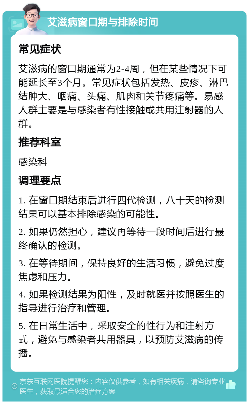 艾滋病窗口期与排除时间 常见症状 艾滋病的窗口期通常为2-4周，但在某些情况下可能延长至3个月。常见症状包括发热、皮疹、淋巴结肿大、咽痛、头痛、肌肉和关节疼痛等。易感人群主要是与感染者有性接触或共用注射器的人群。 推荐科室 感染科 调理要点 1. 在窗口期结束后进行四代检测，八十天的检测结果可以基本排除感染的可能性。 2. 如果仍然担心，建议再等待一段时间后进行最终确认的检测。 3. 在等待期间，保持良好的生活习惯，避免过度焦虑和压力。 4. 如果检测结果为阳性，及时就医并按照医生的指导进行治疗和管理。 5. 在日常生活中，采取安全的性行为和注射方式，避免与感染者共用器具，以预防艾滋病的传播。