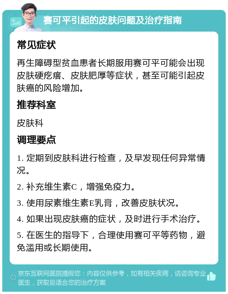 赛可平引起的皮肤问题及治疗指南 常见症状 再生障碍型贫血患者长期服用赛可平可能会出现皮肤硬疙瘩、皮肤肥厚等症状，甚至可能引起皮肤癌的风险增加。 推荐科室 皮肤科 调理要点 1. 定期到皮肤科进行检查，及早发现任何异常情况。 2. 补充维生素C，增强免疫力。 3. 使用尿素维生素E乳膏，改善皮肤状况。 4. 如果出现皮肤癌的症状，及时进行手术治疗。 5. 在医生的指导下，合理使用赛可平等药物，避免滥用或长期使用。