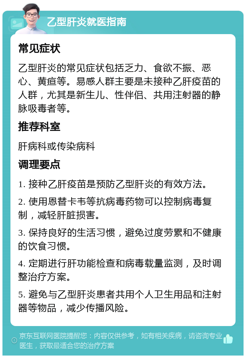 乙型肝炎就医指南 常见症状 乙型肝炎的常见症状包括乏力、食欲不振、恶心、黄疸等。易感人群主要是未接种乙肝疫苗的人群，尤其是新生儿、性伴侣、共用注射器的静脉吸毒者等。 推荐科室 肝病科或传染病科 调理要点 1. 接种乙肝疫苗是预防乙型肝炎的有效方法。 2. 使用恩替卡韦等抗病毒药物可以控制病毒复制，减轻肝脏损害。 3. 保持良好的生活习惯，避免过度劳累和不健康的饮食习惯。 4. 定期进行肝功能检查和病毒载量监测，及时调整治疗方案。 5. 避免与乙型肝炎患者共用个人卫生用品和注射器等物品，减少传播风险。