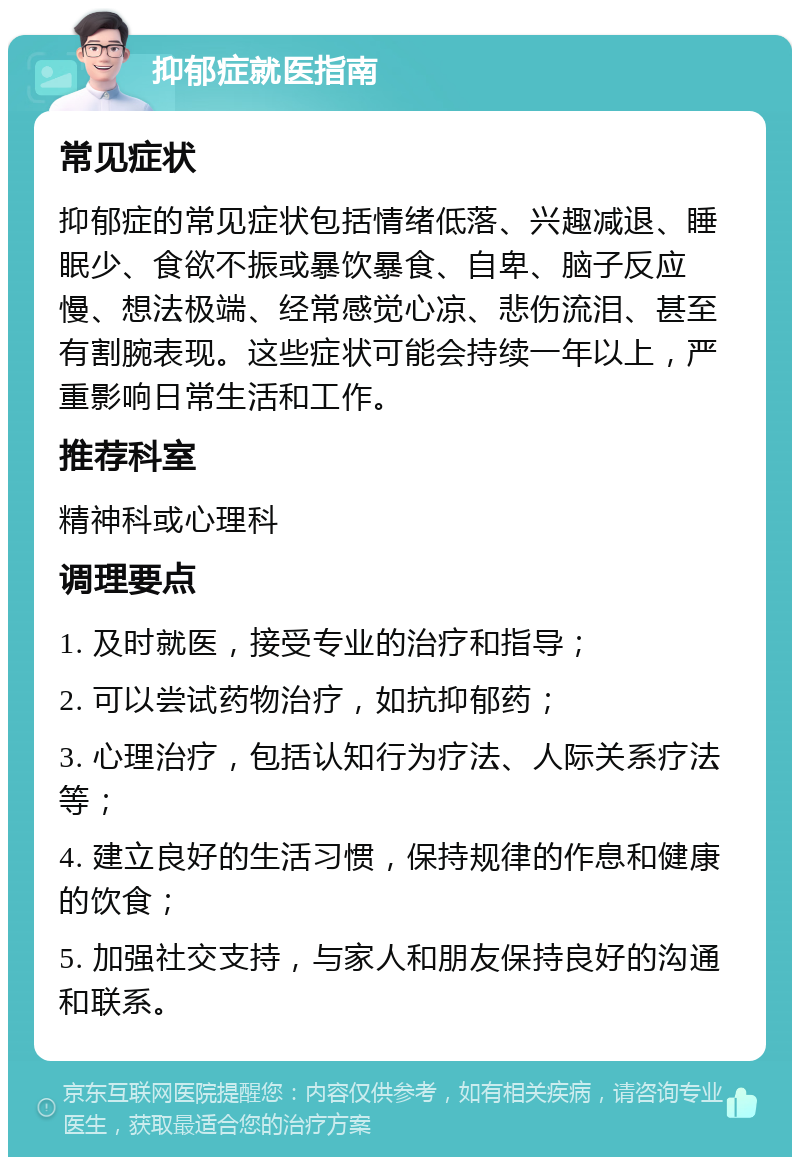 抑郁症就医指南 常见症状 抑郁症的常见症状包括情绪低落、兴趣减退、睡眠少、食欲不振或暴饮暴食、自卑、脑子反应慢、想法极端、经常感觉心凉、悲伤流泪、甚至有割腕表现。这些症状可能会持续一年以上，严重影响日常生活和工作。 推荐科室 精神科或心理科 调理要点 1. 及时就医，接受专业的治疗和指导； 2. 可以尝试药物治疗，如抗抑郁药； 3. 心理治疗，包括认知行为疗法、人际关系疗法等； 4. 建立良好的生活习惯，保持规律的作息和健康的饮食； 5. 加强社交支持，与家人和朋友保持良好的沟通和联系。