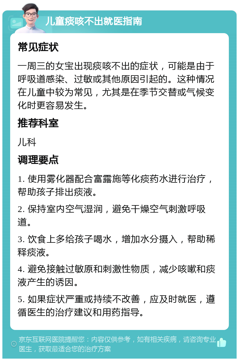 儿童痰咳不出就医指南 常见症状 一周三的女宝出现痰咳不出的症状，可能是由于呼吸道感染、过敏或其他原因引起的。这种情况在儿童中较为常见，尤其是在季节交替或气候变化时更容易发生。 推荐科室 儿科 调理要点 1. 使用雾化器配合富露施等化痰药水进行治疗，帮助孩子排出痰液。 2. 保持室内空气湿润，避免干燥空气刺激呼吸道。 3. 饮食上多给孩子喝水，增加水分摄入，帮助稀释痰液。 4. 避免接触过敏原和刺激性物质，减少咳嗽和痰液产生的诱因。 5. 如果症状严重或持续不改善，应及时就医，遵循医生的治疗建议和用药指导。