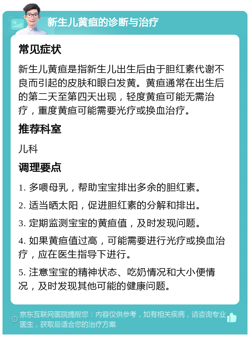 新生儿黄疸的诊断与治疗 常见症状 新生儿黄疸是指新生儿出生后由于胆红素代谢不良而引起的皮肤和眼白发黄。黄疸通常在出生后的第二天至第四天出现，轻度黄疸可能无需治疗，重度黄疸可能需要光疗或换血治疗。 推荐科室 儿科 调理要点 1. 多喂母乳，帮助宝宝排出多余的胆红素。 2. 适当晒太阳，促进胆红素的分解和排出。 3. 定期监测宝宝的黄疸值，及时发现问题。 4. 如果黄疸值过高，可能需要进行光疗或换血治疗，应在医生指导下进行。 5. 注意宝宝的精神状态、吃奶情况和大小便情况，及时发现其他可能的健康问题。