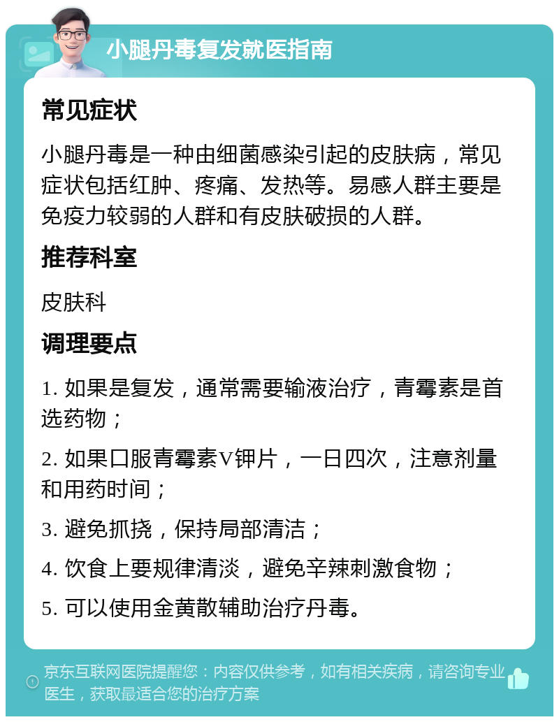 小腿丹毒复发就医指南 常见症状 小腿丹毒是一种由细菌感染引起的皮肤病，常见症状包括红肿、疼痛、发热等。易感人群主要是免疫力较弱的人群和有皮肤破损的人群。 推荐科室 皮肤科 调理要点 1. 如果是复发，通常需要输液治疗，青霉素是首选药物； 2. 如果口服青霉素V钾片，一日四次，注意剂量和用药时间； 3. 避免抓挠，保持局部清洁； 4. 饮食上要规律清淡，避免辛辣刺激食物； 5. 可以使用金黄散辅助治疗丹毒。