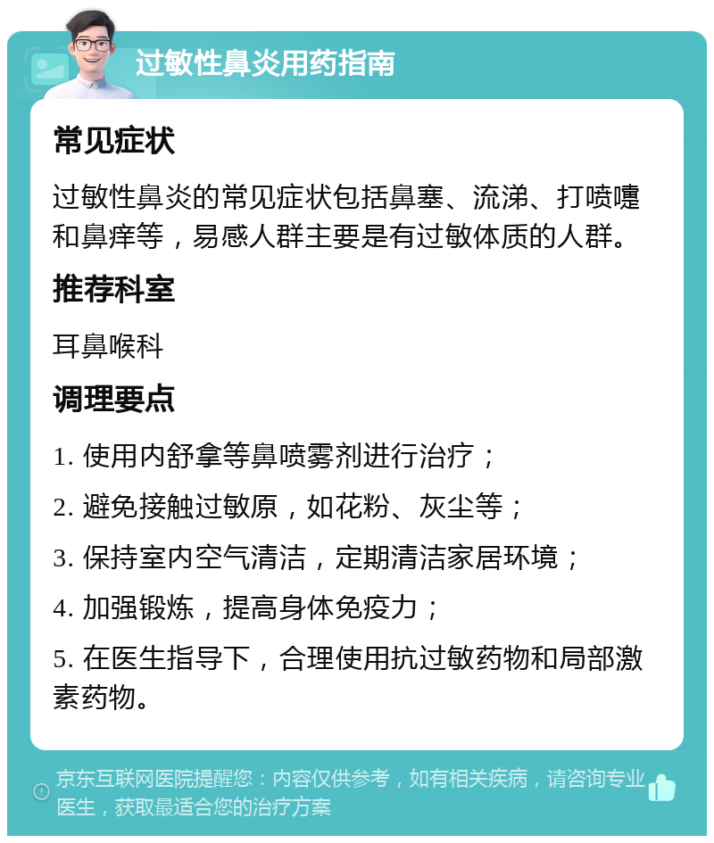 过敏性鼻炎用药指南 常见症状 过敏性鼻炎的常见症状包括鼻塞、流涕、打喷嚏和鼻痒等，易感人群主要是有过敏体质的人群。 推荐科室 耳鼻喉科 调理要点 1. 使用内舒拿等鼻喷雾剂进行治疗； 2. 避免接触过敏原，如花粉、灰尘等； 3. 保持室内空气清洁，定期清洁家居环境； 4. 加强锻炼，提高身体免疫力； 5. 在医生指导下，合理使用抗过敏药物和局部激素药物。