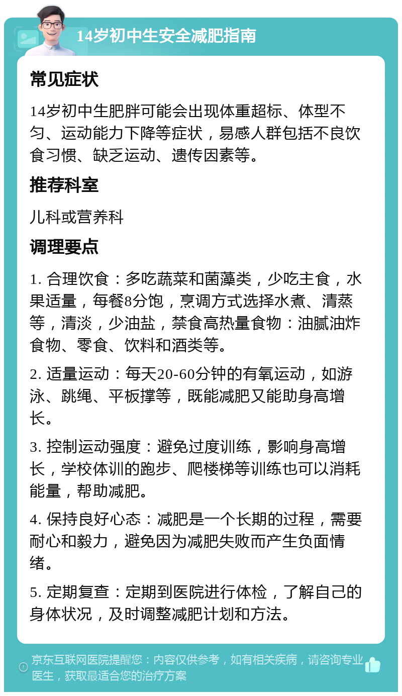 14岁初中生安全减肥指南 常见症状 14岁初中生肥胖可能会出现体重超标、体型不匀、运动能力下降等症状，易感人群包括不良饮食习惯、缺乏运动、遗传因素等。 推荐科室 儿科或营养科 调理要点 1. 合理饮食：多吃蔬菜和菌藻类，少吃主食，水果适量，每餐8分饱，烹调方式选择水煮、清蒸等，清淡，少油盐，禁食高热量食物：油腻油炸食物、零食、饮料和酒类等。 2. 适量运动：每天20-60分钟的有氧运动，如游泳、跳绳、平板撑等，既能减肥又能助身高增长。 3. 控制运动强度：避免过度训练，影响身高增长，学校体训的跑步、爬楼梯等训练也可以消耗能量，帮助减肥。 4. 保持良好心态：减肥是一个长期的过程，需要耐心和毅力，避免因为减肥失败而产生负面情绪。 5. 定期复查：定期到医院进行体检，了解自己的身体状况，及时调整减肥计划和方法。