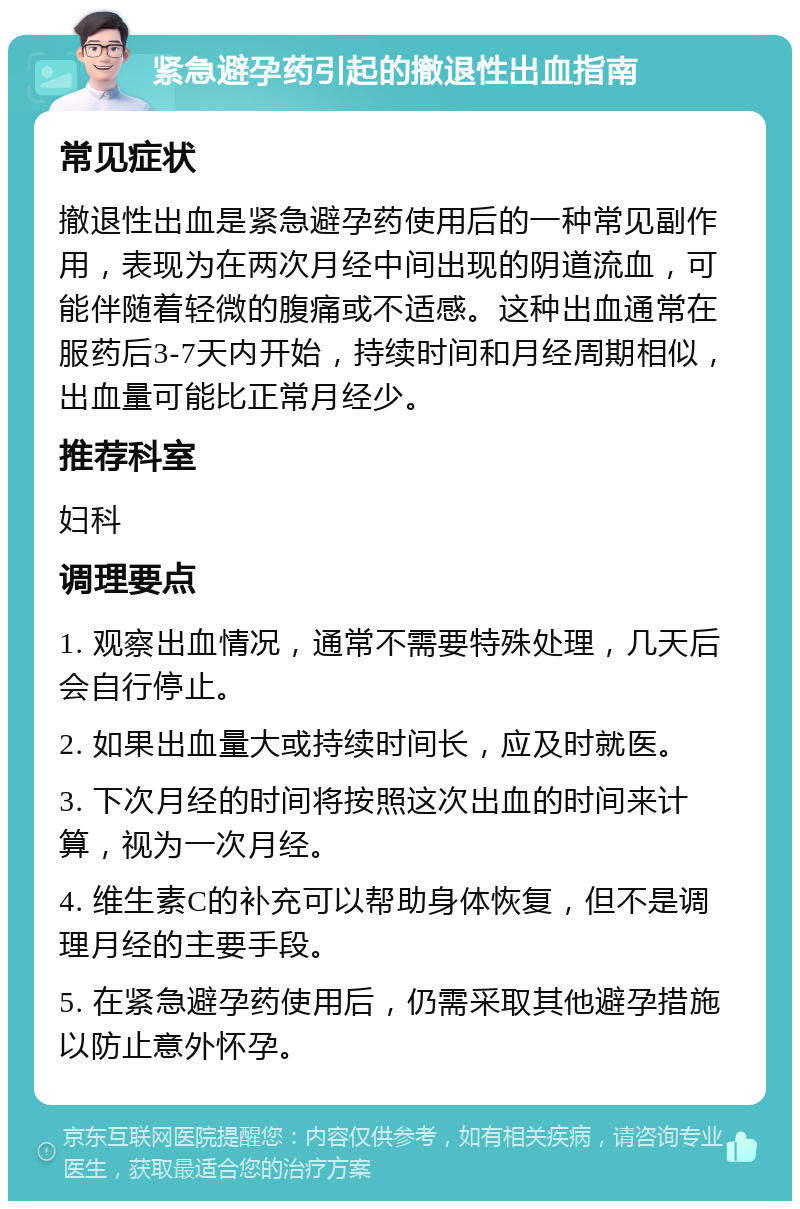 紧急避孕药引起的撤退性出血指南 常见症状 撤退性出血是紧急避孕药使用后的一种常见副作用，表现为在两次月经中间出现的阴道流血，可能伴随着轻微的腹痛或不适感。这种出血通常在服药后3-7天内开始，持续时间和月经周期相似，出血量可能比正常月经少。 推荐科室 妇科 调理要点 1. 观察出血情况，通常不需要特殊处理，几天后会自行停止。 2. 如果出血量大或持续时间长，应及时就医。 3. 下次月经的时间将按照这次出血的时间来计算，视为一次月经。 4. 维生素C的补充可以帮助身体恢复，但不是调理月经的主要手段。 5. 在紧急避孕药使用后，仍需采取其他避孕措施以防止意外怀孕。