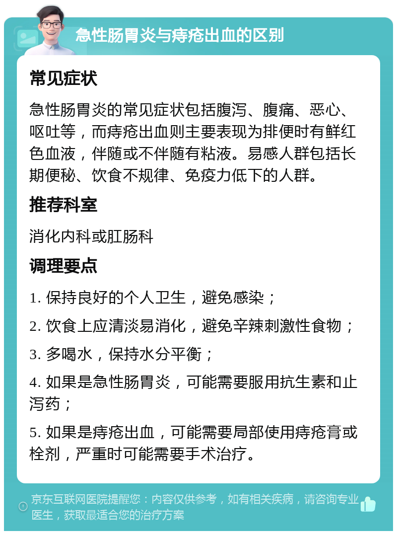 急性肠胃炎与痔疮出血的区别 常见症状 急性肠胃炎的常见症状包括腹泻、腹痛、恶心、呕吐等，而痔疮出血则主要表现为排便时有鲜红色血液，伴随或不伴随有粘液。易感人群包括长期便秘、饮食不规律、免疫力低下的人群。 推荐科室 消化内科或肛肠科 调理要点 1. 保持良好的个人卫生，避免感染； 2. 饮食上应清淡易消化，避免辛辣刺激性食物； 3. 多喝水，保持水分平衡； 4. 如果是急性肠胃炎，可能需要服用抗生素和止泻药； 5. 如果是痔疮出血，可能需要局部使用痔疮膏或栓剂，严重时可能需要手术治疗。