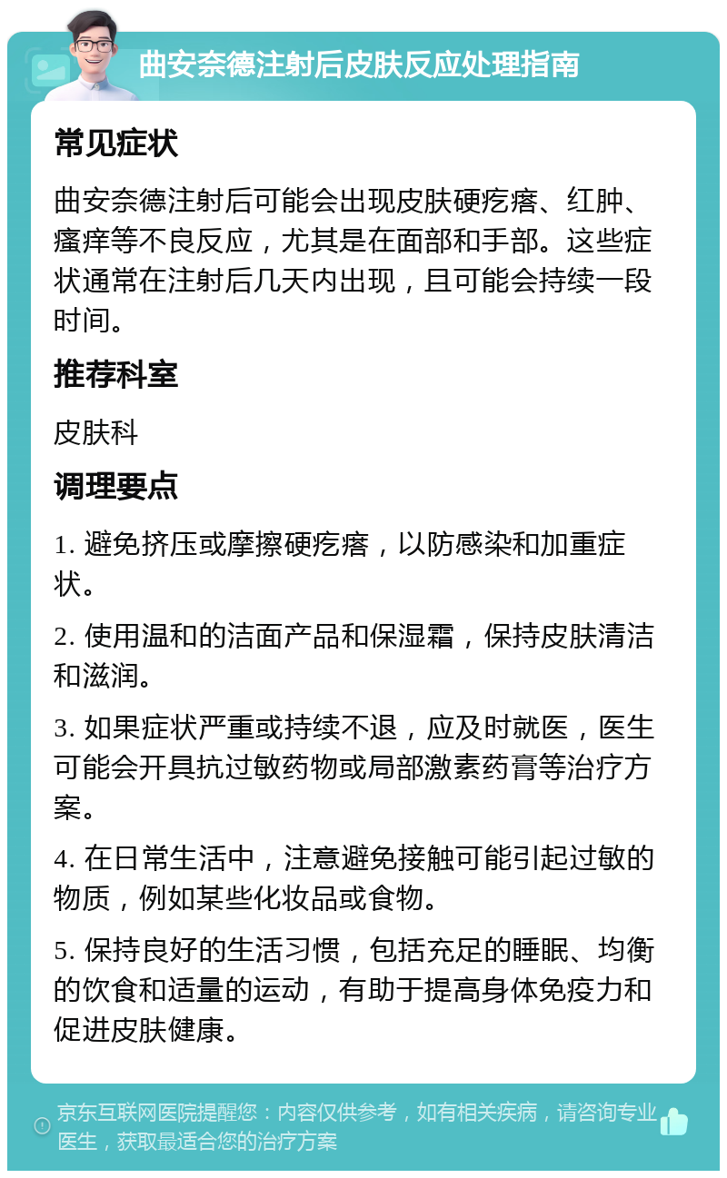 曲安奈德注射后皮肤反应处理指南 常见症状 曲安奈德注射后可能会出现皮肤硬疙瘩、红肿、瘙痒等不良反应，尤其是在面部和手部。这些症状通常在注射后几天内出现，且可能会持续一段时间。 推荐科室 皮肤科 调理要点 1. 避免挤压或摩擦硬疙瘩，以防感染和加重症状。 2. 使用温和的洁面产品和保湿霜，保持皮肤清洁和滋润。 3. 如果症状严重或持续不退，应及时就医，医生可能会开具抗过敏药物或局部激素药膏等治疗方案。 4. 在日常生活中，注意避免接触可能引起过敏的物质，例如某些化妆品或食物。 5. 保持良好的生活习惯，包括充足的睡眠、均衡的饮食和适量的运动，有助于提高身体免疫力和促进皮肤健康。